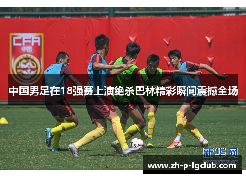 中国男足在18强赛上演绝杀巴林精彩瞬间震撼全场 中国男足在18强赛上演绝杀巴林精彩瞬间震撼全场