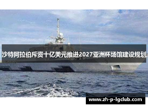 沙特阿拉伯斥资十亿美元推进2027亚洲杯场馆建设规划 沙特阿拉伯斥资十亿美元推进2027亚洲杯场馆建设规划