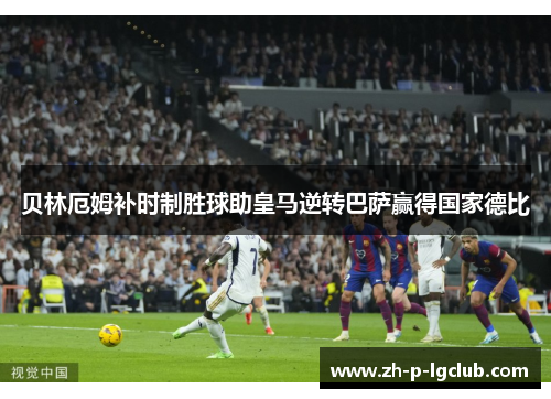 贝林厄姆补时制胜球助皇马逆转巴萨赢得国家德比