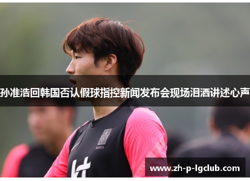 孙准浩回韩国否认假球指控新闻发布会现场泪洒讲述心声 孙准浩回韩国否认假球指控新闻发布会现场泪洒讲述心声
