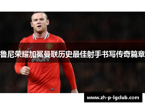 鲁尼荣耀加冕曼联历史最佳射手书写传奇篇章 鲁尼荣耀加冕曼联历史最佳射手书写传奇篇章
