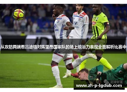 从攻防两端看吕迪格对阵里昂国家队的场上统治力表现全面解析比赛中 从攻防两端看吕迪格对阵里昂国家队的场上统治力表现全面解析比赛中