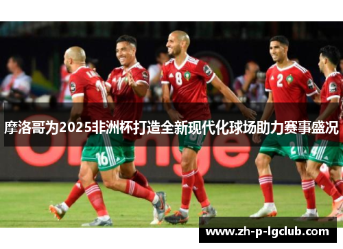 摩洛哥为2025非洲杯打造全新现代化球场助力赛事盛况