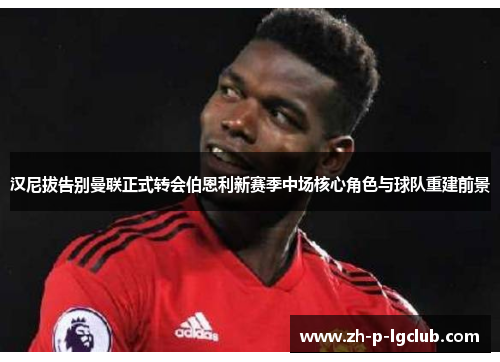 汉尼拔告别曼联正式转会伯恩利新赛季中场核心角色与球队重建前景 汉尼拔告别曼联正式转会伯恩利新赛季中场核心角色与球队重建前景