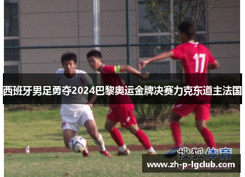 西班牙男足勇夺2024巴黎奥运金牌决赛力克东道主法国 西班牙男足勇夺2024巴黎奥运金牌决赛力克东道主法国